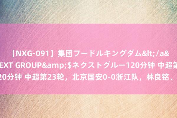 【NXG-091】集団フードルキングダム</a>2010-04-20NEXT GROUP&$ネクストグルー120分钟 中超第23轮，北京国安0-0浙江队，林良铭、王子铭先后错失良机