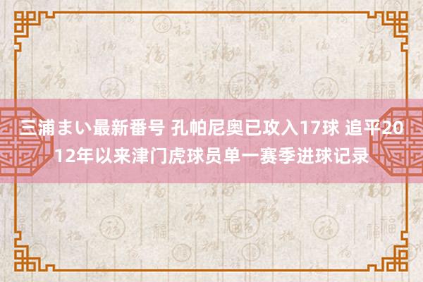 三浦まい最新番号 孔帕尼奥已攻入17球 追平2012年以来津门虎球员单一赛季进球记录