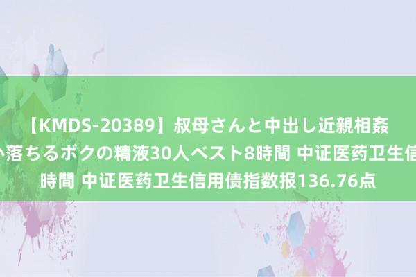 【KMDS-20389】叔母さんと中出し近親相姦 叔母さんの身体を伝い落ちるボクの精液30人ベスト8時間 中证医药卫生信用债指数报136.76点