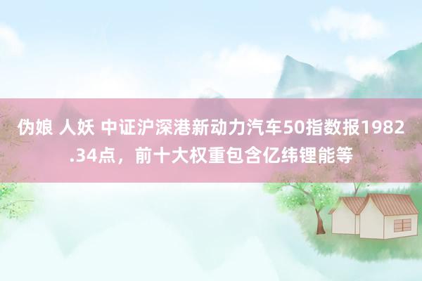 伪娘 人妖 中证沪深港新动力汽车50指数报1982.34点，前十大权重包含亿纬锂能等