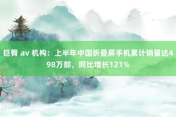 巨臀 av 机构：上半年中国折叠屏手机累计销量达498万部，同比增长121%