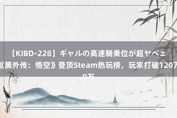 【KIBD-228】ギャルの高速騎乗位が超ヤベェ 《黑外传：悟空》登顶Steam热玩榜，玩家打破120万