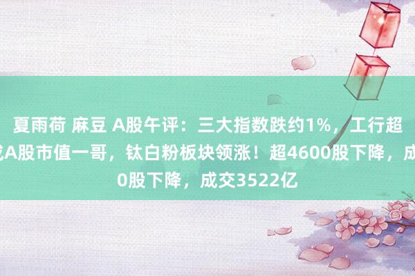 夏雨荷 麻豆 A股午评：三大指数跌约1%，工行超中国移动成A股市值一哥，钛白粉板块领涨！超4600股下降，成交3522亿