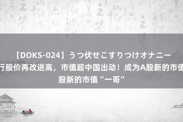 【DOKS-024】うつ伏せこすりつけオナニー 工商银行股价再改进高，市值超中国出动！成为A股新的市值“一哥”