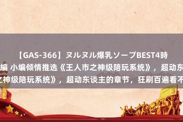 【GAS-366】ヌルヌル爆乳ソープBEST4時間 マットSEX騎乗位特別編 小编倾情推选《王人市之神级陪玩系统》，超动东谈主的章节，狂刷百遍看不腻！