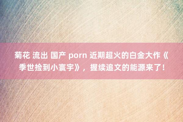 菊花 流出 国产 porn 近期超火的白金大作《季世捡到小寰宇》，握续追文的能源来了！