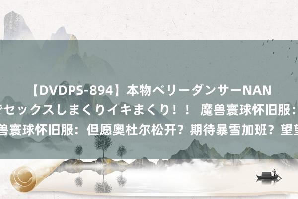 【DVDPS-894】本物ベリーダンサーNANA第2弾 悦楽の腰使いでセックスしまくりイキまくり！！ 魔兽寰球怀旧服：但愿奥杜尔松开？期待暴雪加班？望望亚服动过吗