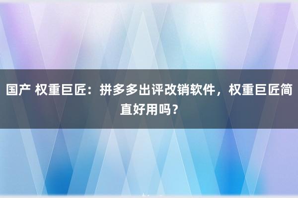 国产 权重巨匠：拼多多出评改销软件，权重巨匠简直好用吗？