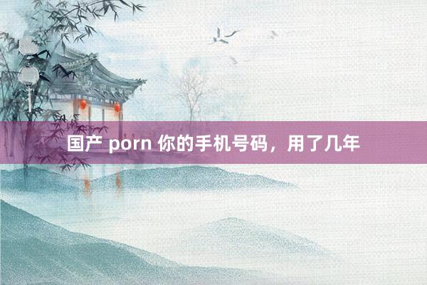 国产 porn 你的手机号码，用了几年