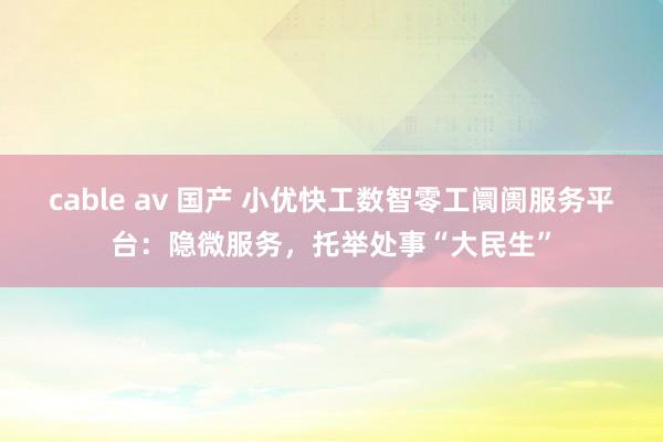 cable av 国产 小优快工数智零工阛阓服务平台：隐微服务，托举处事“大民生”