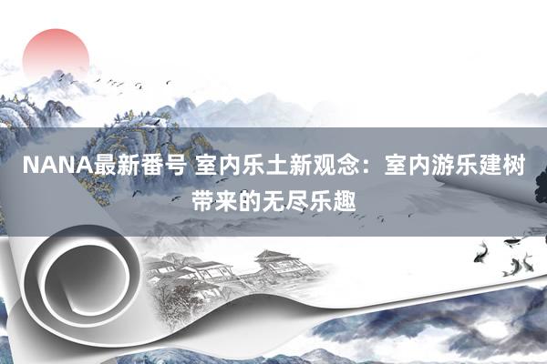 NANA最新番号 室内乐土新观念：室内游乐建树带来的无尽乐趣