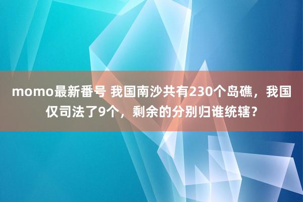 momo最新番号 我国南沙共有230个岛礁，我国仅司法了9个，剩余的分别归谁统辖？