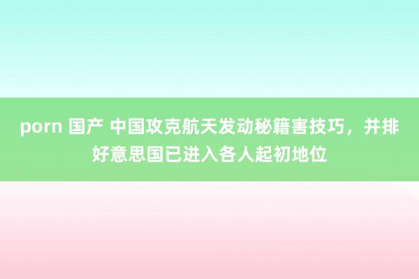 porn 国产 中国攻克航天发动秘籍害技巧，并排好意思国已进入各人起初地位