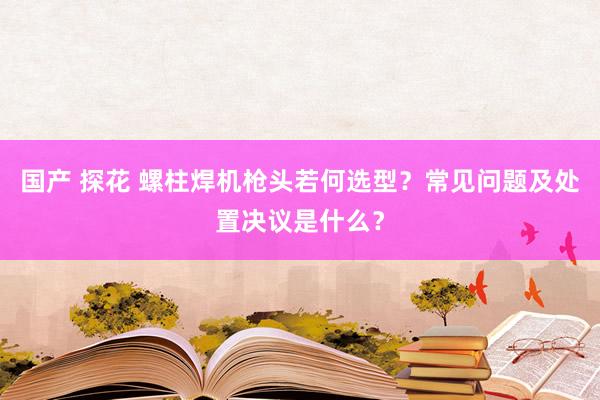 国产 探花 螺柱焊机枪头若何选型？常见问题及处置决议是什么？