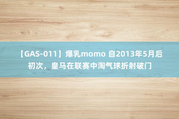 【GAS-011】爆乳momo 自2013年5月后初次，皇马在联赛中淘气球折射破门