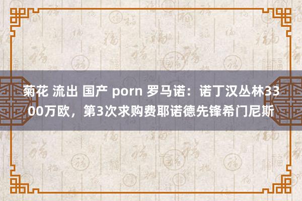 菊花 流出 国产 porn 罗马诺：诺丁汉丛林3300万欧，第3次求购费耶诺德先锋希门尼斯