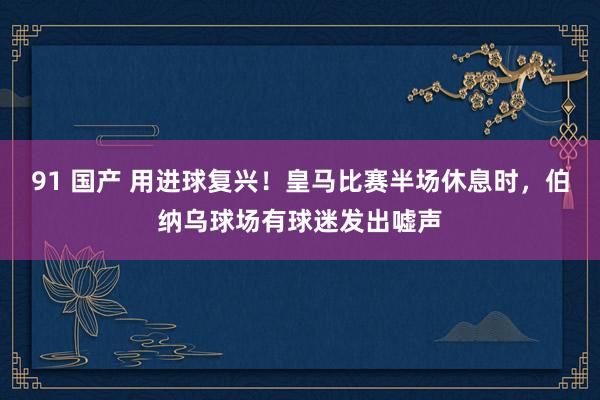 91 国产 用进球复兴！皇马比赛半场休息时，伯纳乌球场有球迷发出嘘声