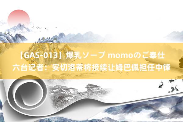 【GAS-013】爆乳ソープ momoのご奉仕 六台记者：安切洛蒂将接续让姆巴佩担任中锋