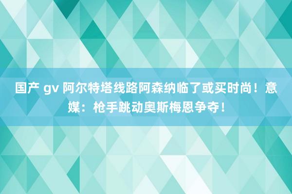 国产 gv 阿尔特塔线路阿森纳临了或买时尚！意媒：枪手跳动奥斯梅恩争夺！