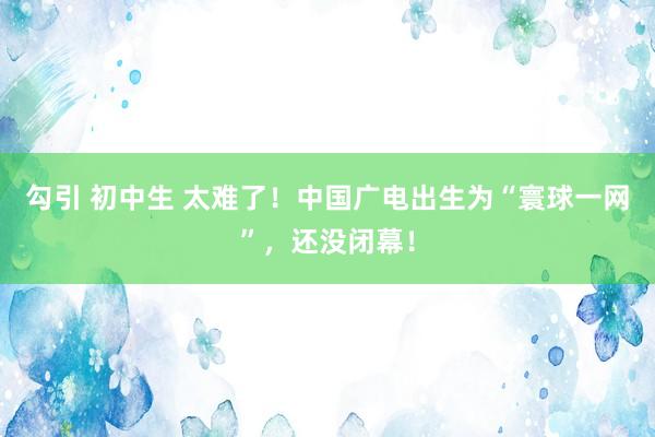 勾引 初中生 太难了！中国广电出生为“寰球一网”，还没闭幕！