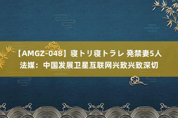 【AMGZ-048】寝トリ寝トラレ 発禁妻5人 法媒：中国发展卫星互联网兴致兴致深切