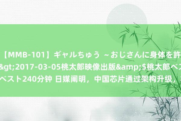 【MMB-101】ギャルちゅう ～おじさんに身体を許した8人～</a>2017-03-05桃太郎映像出版&$桃太郎ベスト240分钟 日媒阐明，中国芯片通过架构升级，将7纳米芯片作念到5纳米性能