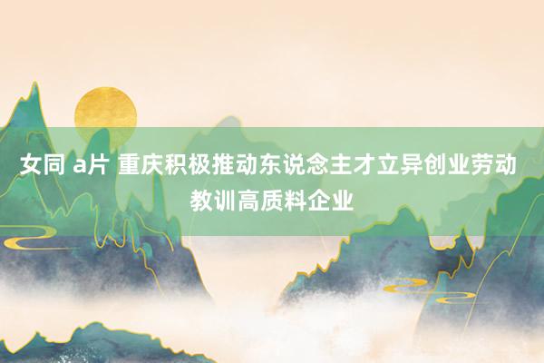 女同 a片 重庆积极推动东说念主才立异创业劳动 教训高质料企业