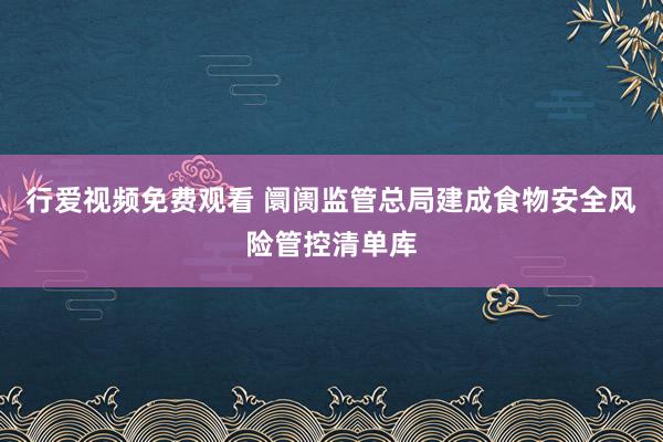 行爱视频免费观看 阛阓监管总局建成食物安全风险管控清单库