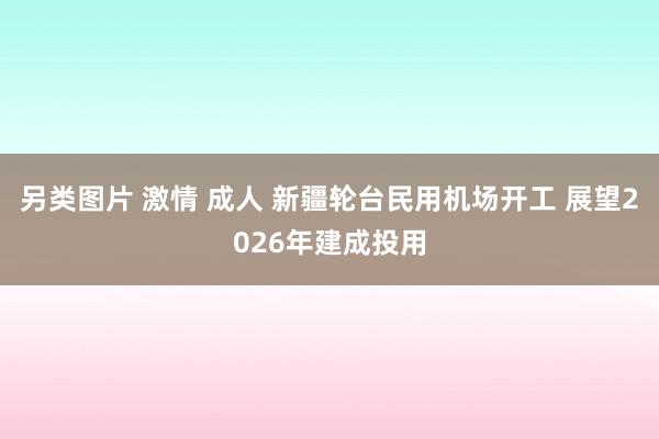 另类图片 激情 成人 新疆轮台民用机场开工 展望2026年建成投用