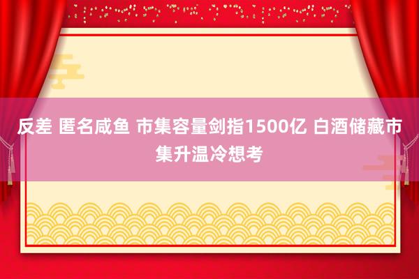 反差 匿名咸鱼 市集容量剑指1500亿 白酒储藏市集升温冷想考