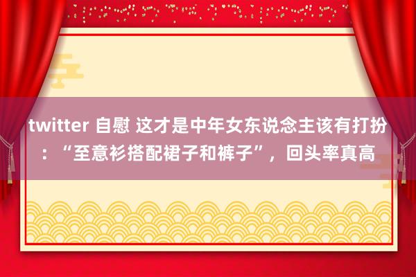 twitter 自慰 这才是中年女东说念主该有打扮：“至意衫搭配裙子和裤子”，回头率真高