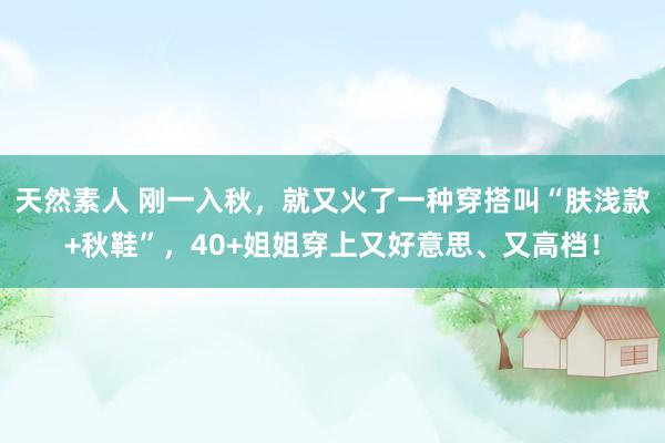 天然素人 刚一入秋，就又火了一种穿搭叫“肤浅款+秋鞋”，40+姐姐穿上又好意思、又高档！