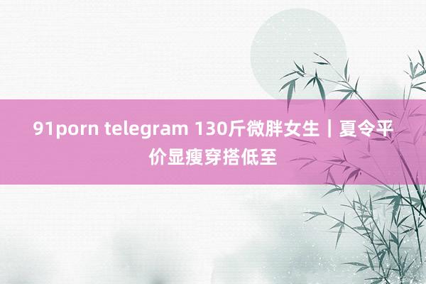 91porn telegram 130斤微胖女生｜夏令平价显瘦穿搭低至