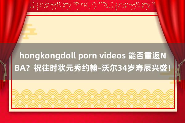 hongkongdoll porn videos 能否重返NBA？祝往时状元秀约翰-沃尔34岁寿辰兴盛！