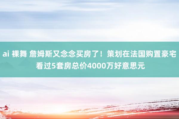 ai 裸舞 詹姆斯又念念买房了！策划在法国购置豪宅 看过5套房总价4000万好意思元