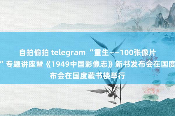 自拍偷拍 telegram “重生——100张像片读懂新中国”专题讲座暨《1949中国影像志》新书发布会在国度藏书楼举行