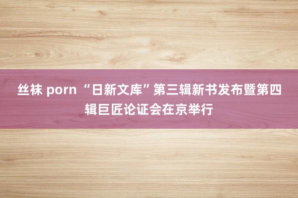 丝袜 porn “日新文库”第三辑新书发布暨第四辑巨匠论证会在京举行