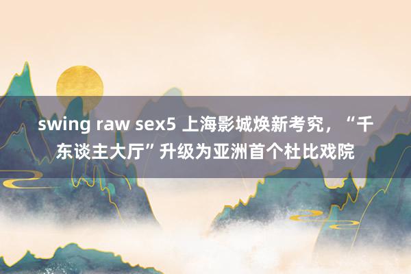 swing raw sex5 上海影城焕新考究，“千东谈主大厅”升级为亚洲首个杜比戏院