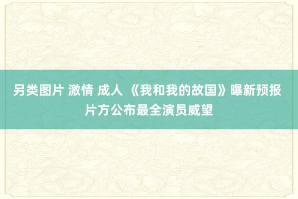 另类图片 激情 成人 《我和我的故国》曝新预报 片方公布最全演员威望