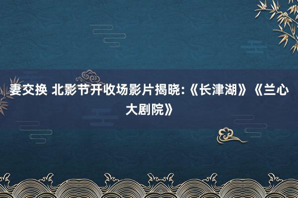 妻交换 北影节开收场影片揭晓:《长津湖》《兰心大剧院》