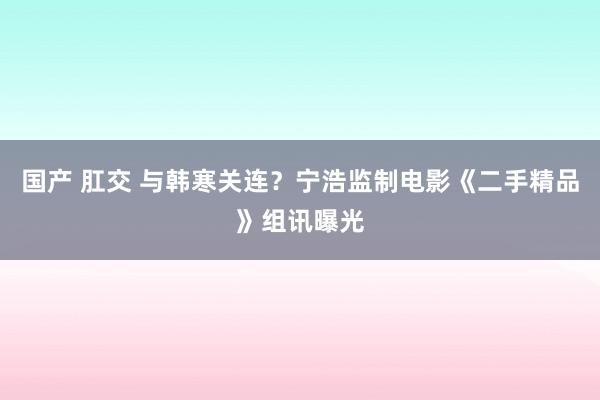 国产 肛交 与韩寒关连？宁浩监制电影《二手精品》组讯曝光