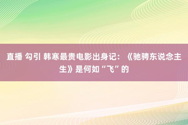 直播 勾引 韩寒最贵电影出身记：《驰骋东说念主生》是何如“飞”的