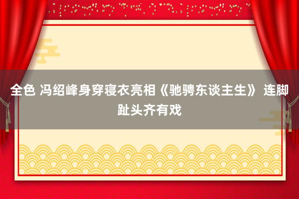 全色 冯绍峰身穿寝衣亮相《驰骋东谈主生》 连脚趾头齐有戏