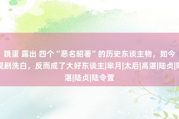 跳蛋 露出 四个“恶名昭著”的历史东谈主物，如今被影视剧洗白，反而成了大好东谈主|芈月|太后|高湛|陆贞|陆令萱