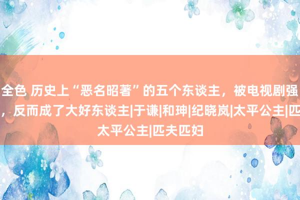 全色 历史上“恶名昭著”的五个东谈主，被电视剧强行洗白，反而成了大好东谈主|于谦|和珅|纪晓岚|太平公主|匹夫匹妇