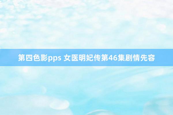 第四色影pps 女医明妃传第46集剧情先容