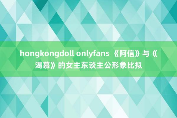 hongkongdoll onlyfans 《阿信》与《渴慕》的女主东谈主公形象比拟