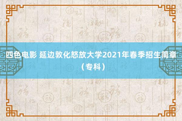 四色电影 延边敦化怒放大学2021年春季招生简章（专科）