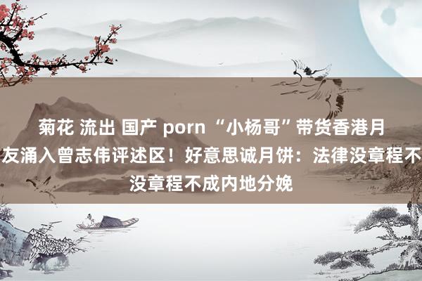 菊花 流出 国产 porn “小杨哥”带货香港月饼翻车？网友涌入曾志伟评述区！好意思诚月饼：法律没章程不成内地分娩