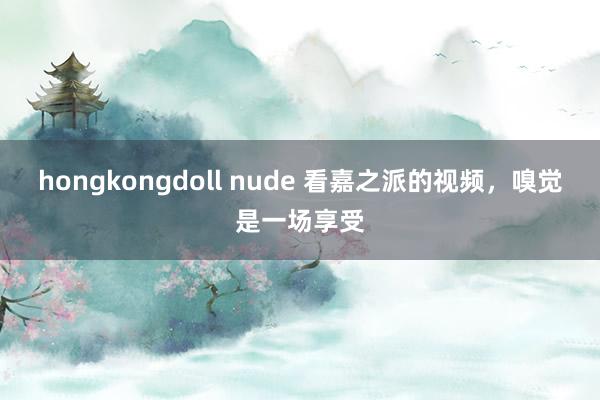 hongkongdoll nude 看嘉之派的视频，嗅觉是一场享受